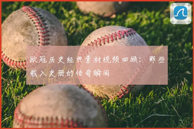 欧冠历史经典素材视频回顾：那些载入史册的传奇瞬间