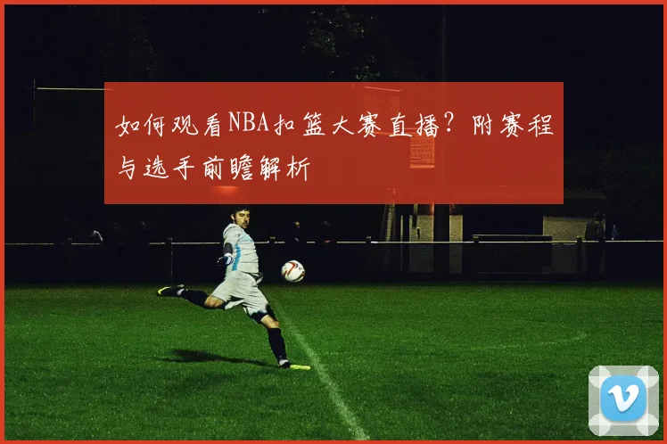 如何观看NBA扣篮大赛直播？附赛程与选手前瞻解析