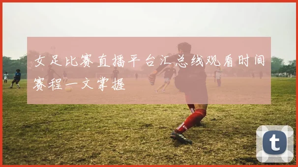 女足比赛直播平台汇总线观看时间赛程一文掌握