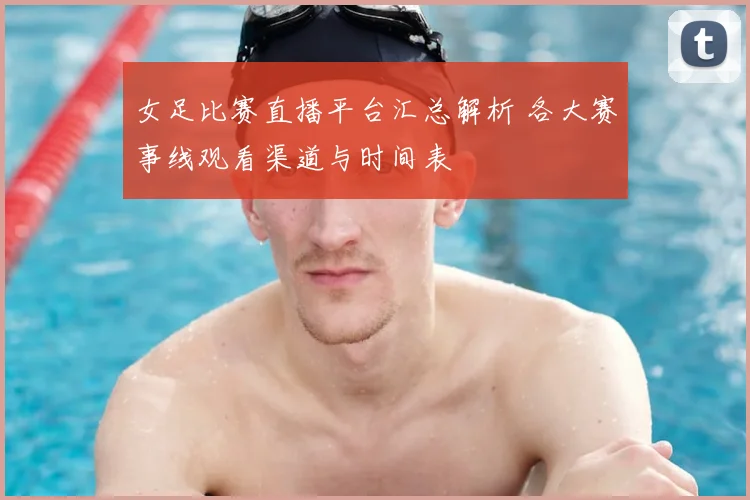 女足比赛直播平台汇总解析 各大赛事线观看渠道与时间表