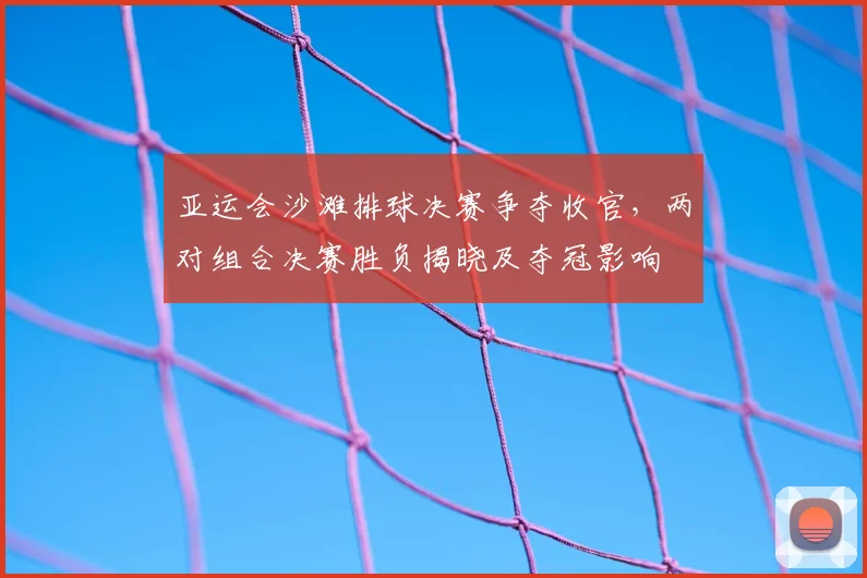 亚运会沙滩排球决赛争夺收官,两对组合决赛胜负揭晓及夺冠影响