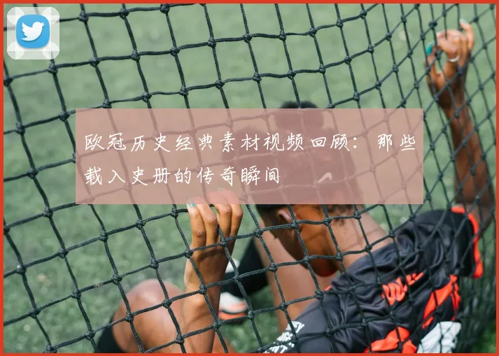 欧冠历史经典素材视频回顾：那些载入史册的传奇瞬间