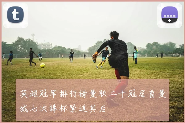 英超冠军排行榜曼联二十冠居首曼城七次捧杯紧追其后